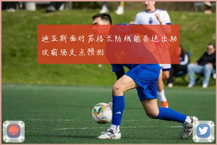 迪亚斯面对苏格兰防线能否送出助攻前场支点预测