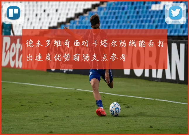 德米罗维奇面对卡塔尔防线能否打出速度优势前场支点参考