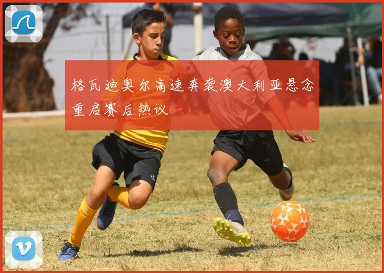 格瓦迪奥尔高速奔袭澳大利亚悬念重启赛后热议