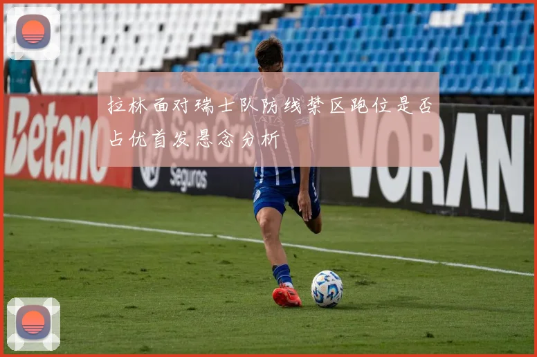 拉林面对瑞士队防线禁区跑位是否占优首发悬念分析