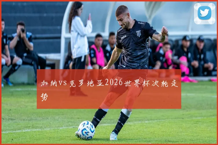 加纳vs克罗地亚2026世界杯次轮走势