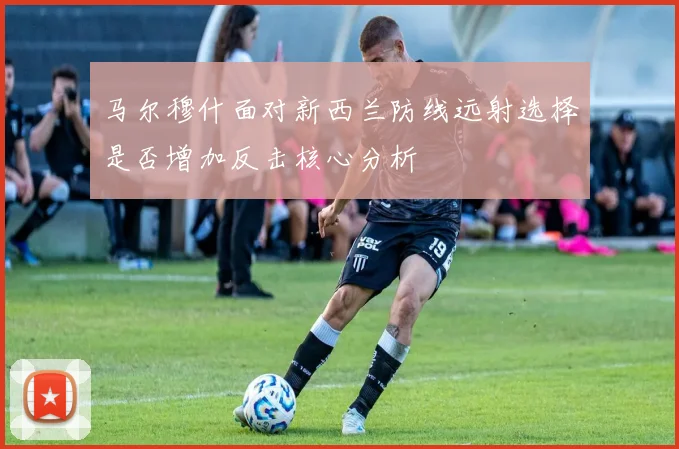 马尔穆什面对新西兰防线远射选择是否增加反击核心分析
