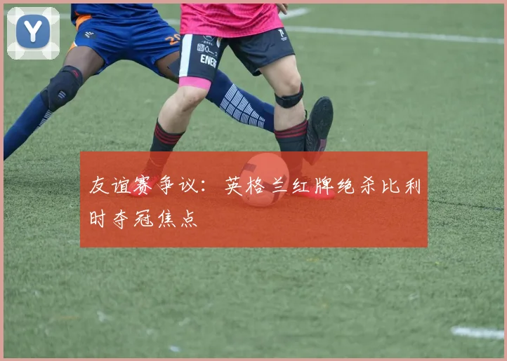 友谊赛争议：英格兰红牌绝杀比利时夺冠焦点