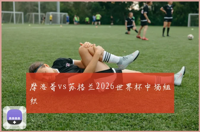 摩洛哥vs苏格兰2026世界杯中场组织