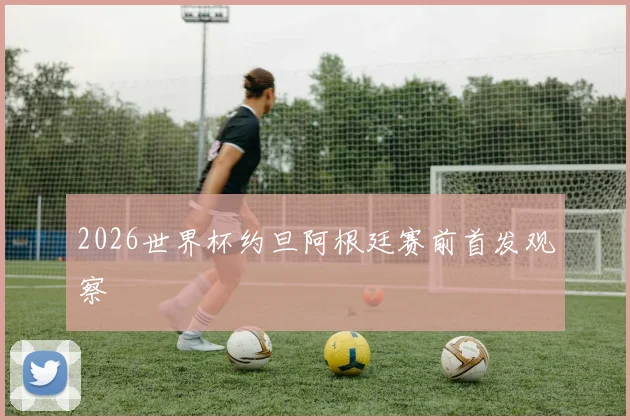 2026世界杯约旦阿根廷赛前首发观察