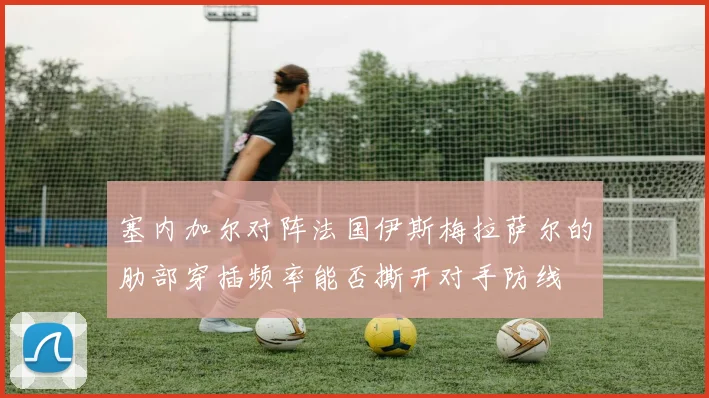 塞内加尔对阵法国伊斯梅拉萨尔的肋部穿插频率能否撕开对手防线