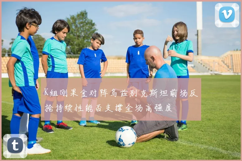 K组刚果金对阵乌兹别克斯坦前场反抢持续性能否支撑全场高强度