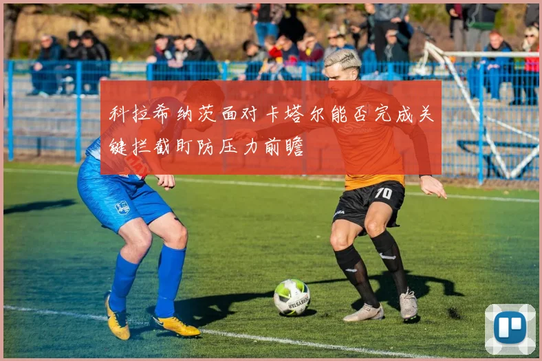 科拉希纳茨面对卡塔尔能否完成关键拦截盯防压力前瞻