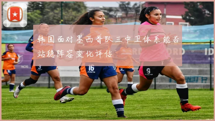 韩国面对墨西哥队三中卫体系能否站稳阵容变化评估