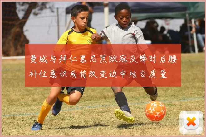 曼城与拜仁慕尼黑欧冠交锋时后腰补位意识或将改变边中结合质量