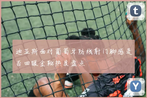 迪亚斯面对葡萄牙防线射门脚感是否回暖金靴热度盘点