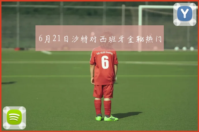 6月21日沙特对西班牙金靴热门