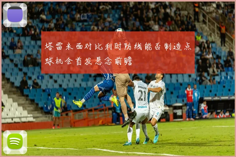 塔雷米面对比利时防线能否制造点球机会首发悬念前瞻