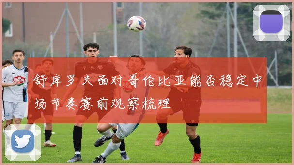 舒库罗夫面对哥伦比亚能否稳定中场节奏赛前观察梳理
