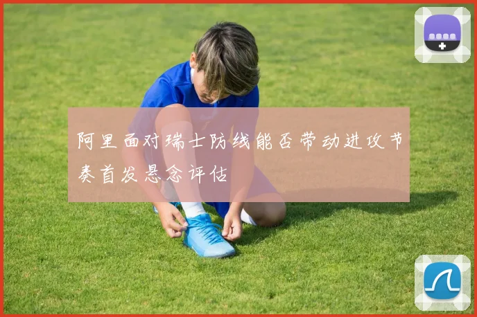 阿里面对瑞士防线能否带动进攻节奏首发悬念评估