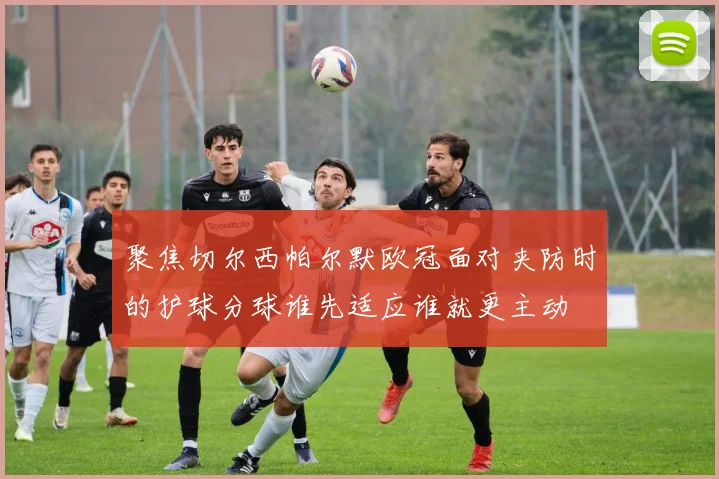 聚焦切尔西帕尔默欧冠面对夹防时的护球分球谁先适应谁就更主动