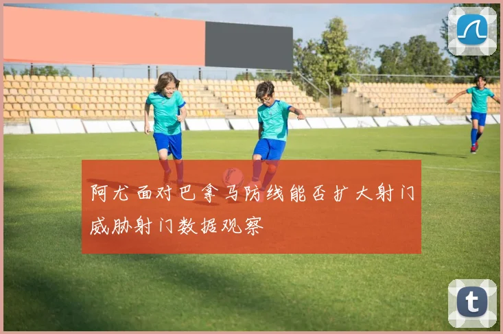 阿尤面对巴拿马防线能否扩大射门威胁射门数据观察