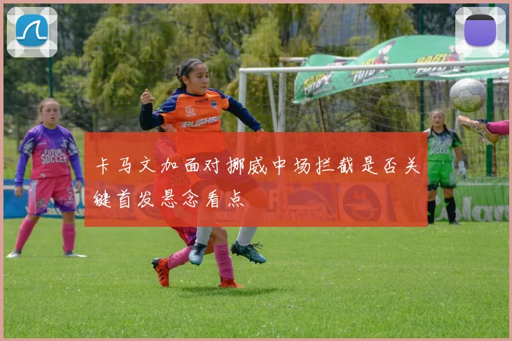 卡马文加面对挪威中场拦截是否关键首发悬念看点