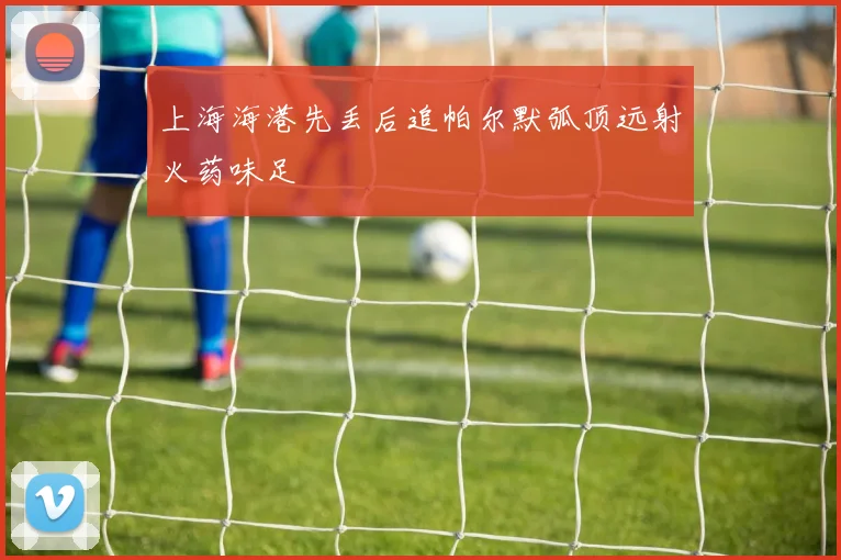 上海海港先丢后追帕尔默弧顶远射火药味足