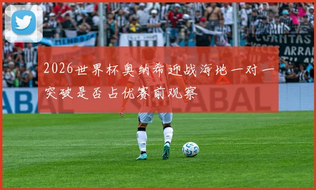 2026世界杯奥纳希迎战海地一对一突破是否占优赛前观察
