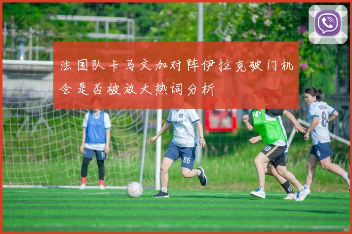 法国队卡马文加对阵伊拉克破门机会是否被放大热词分析