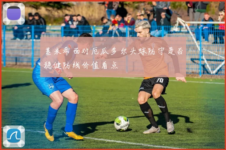 基米希面对厄瓜多尔头球防守是否稳健防线价值看点