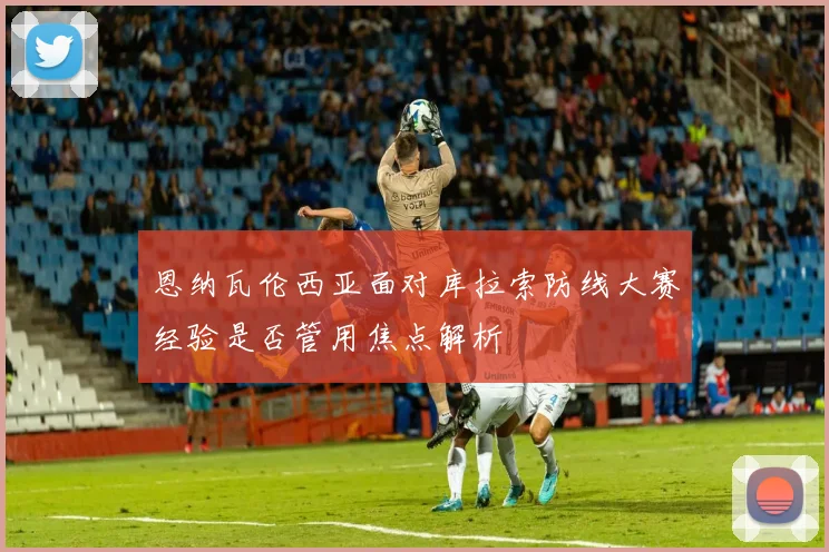 恩纳瓦伦西亚面对库拉索防线大赛经验是否管用焦点解析