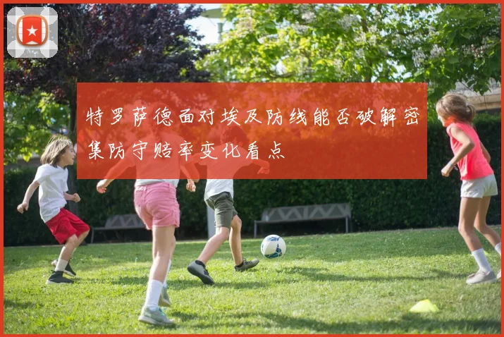 特罗萨德面对埃及防线能否破解密集防守赔率变化看点