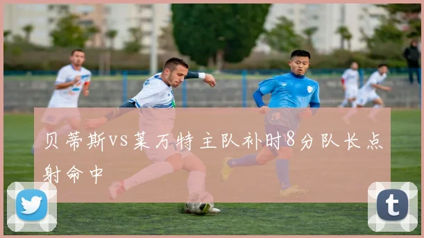 贝蒂斯vs莱万特主队补时8分队长点射命中