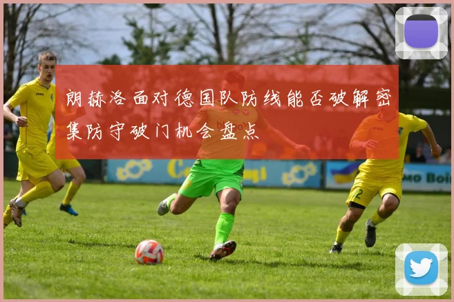 朗赫洛面对德国队防线能否破解密集防守破门机会盘点