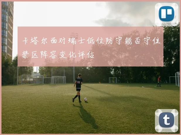卡塔尔面对瑞士低位防守能否守住禁区阵容变化评估