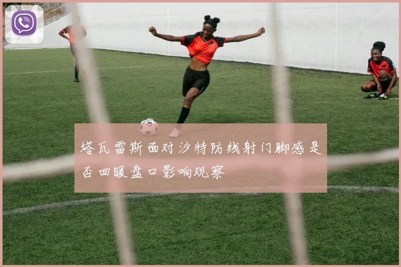 塔瓦雷斯面对沙特防线射门脚感是否回暖盘口影响观察